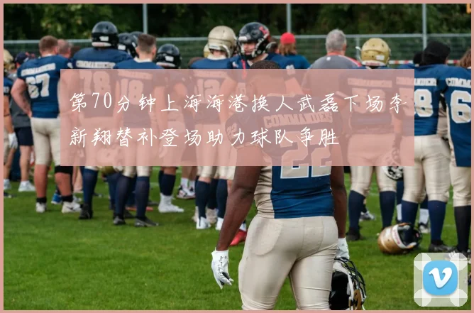 第70分钟上海海港换人武磊下场李新翔替补登场助力球队争胜