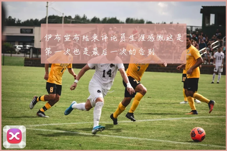伊布宣布结束评论员生涯感慨这是第一次也是最后一次的告别