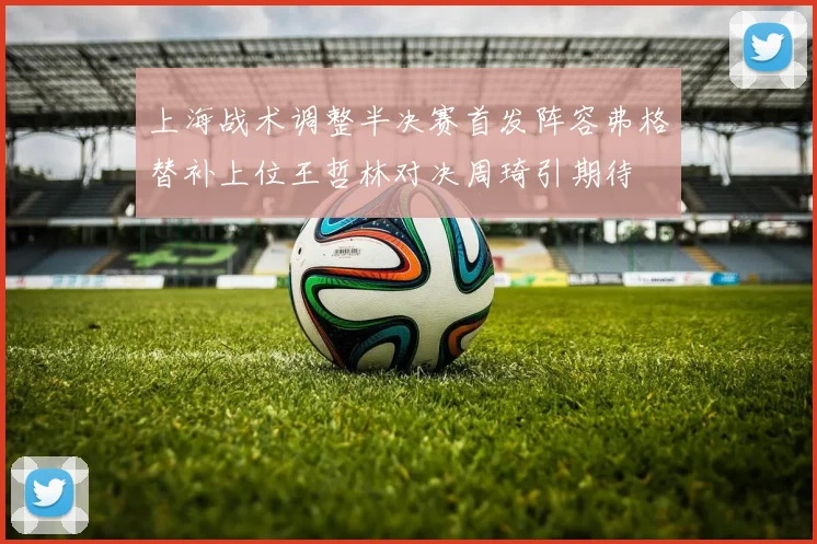 上海战术调整半决赛首发阵容弗格替补上位王哲林对决周琦引期待