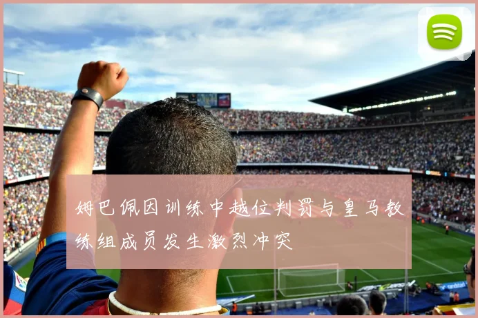 姆巴佩因训练中越位判罚与皇马教练组成员发生激烈冲突