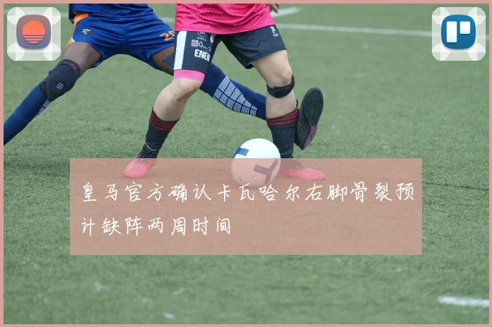 皇马官方确认卡瓦哈尔右脚骨裂预计缺阵两周时间