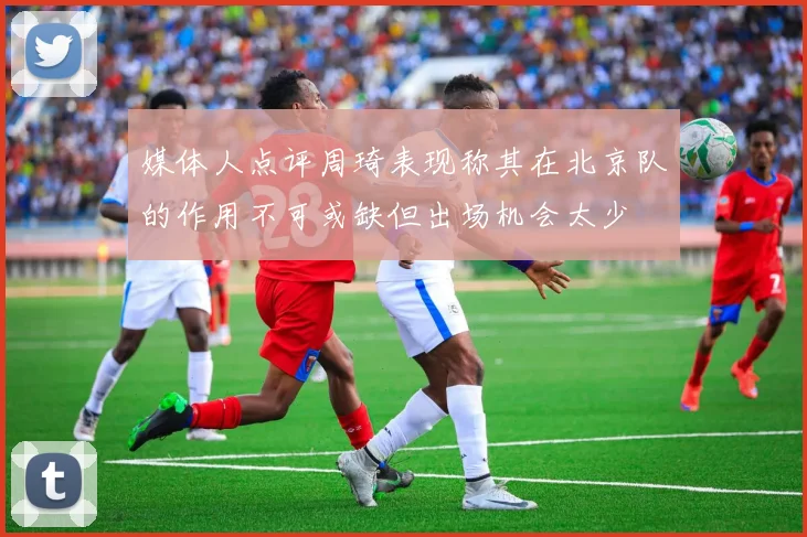 媒体人点评周琦表现称其在北京队的作用不可或缺但出场机会太少