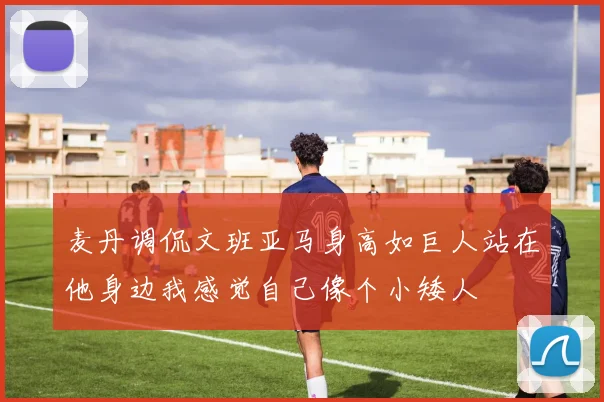 麦丹调侃文班亚马身高如巨人站在他身边我感觉自己像个小矮人