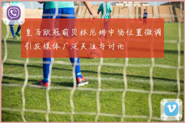 皇马欧冠前贝林厄姆中场位置微调引发媒体广泛关注与讨论