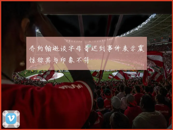 乔约翰逊谈字母哥迟到事件表示震惊称其与印象不符