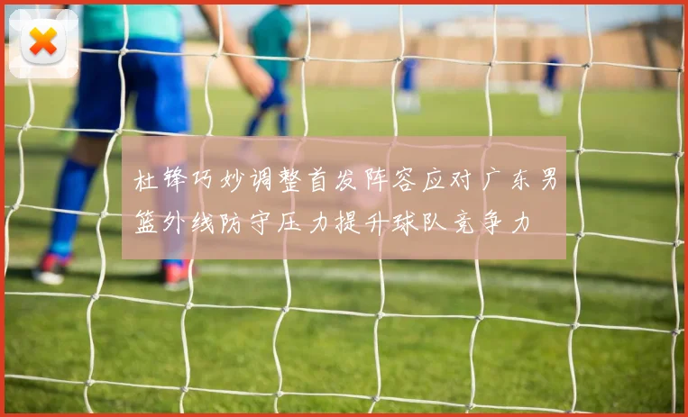 杜锋巧妙调整首发阵容应对广东男篮外线防守压力提升球队竞争力