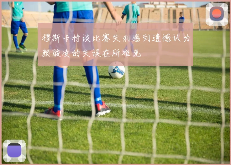 穆斯卡特谈比赛失利感到遗憾认为颜骏凌的失误在所难免
